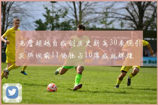 老詹超越自我创历史新高30表现引发热议前11场独占10席成就辉煌