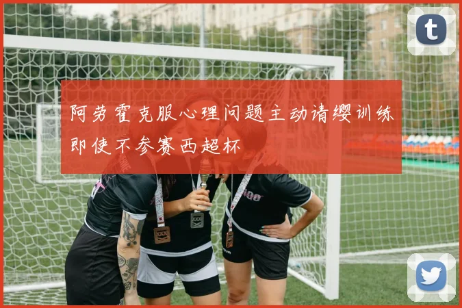阿劳霍克服心理问题主动请缨训练即使不参赛西超杯