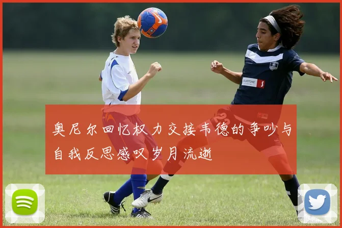 奥尼尔回忆权力交接韦德的争吵与自我反思感叹岁月流逝