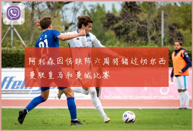 阿利森因伤缺阵六周将错过切尔西曼联皇马和曼城比赛