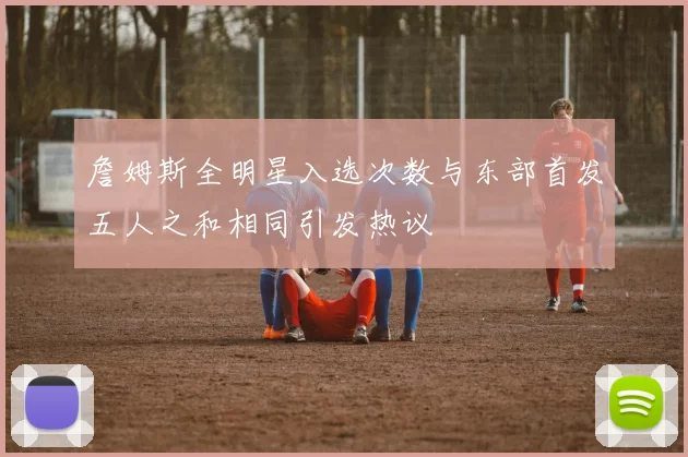 詹姆斯全明星入选次数与东部首发五人之和相同引发热议