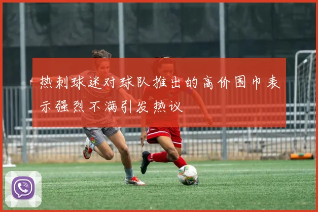 热刺球迷对球队推出的高价围巾表示强烈不满引发热议