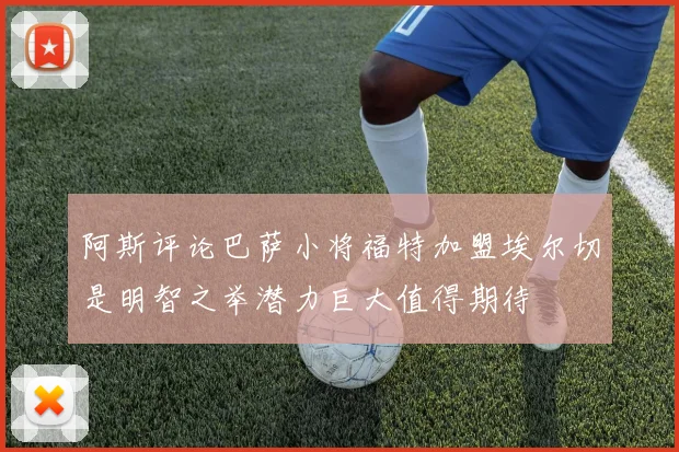 阿斯评论巴萨小将福特加盟埃尔切是明智之举潜力巨大值得期待