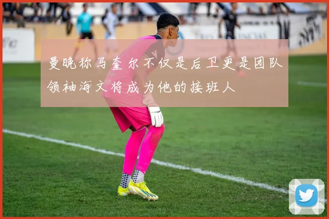曼晚称马奎尔不仅是后卫更是团队领袖海文将成为他的接班人
