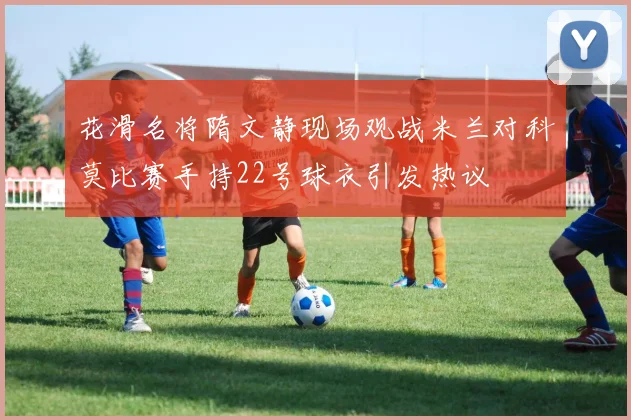 花滑名将隋文静现场观战米兰对科莫比赛手持22号球衣引发热议