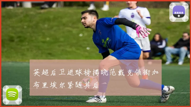 英超后卫进球榜揭晓范戴克领衔加布里埃尔紧随其后