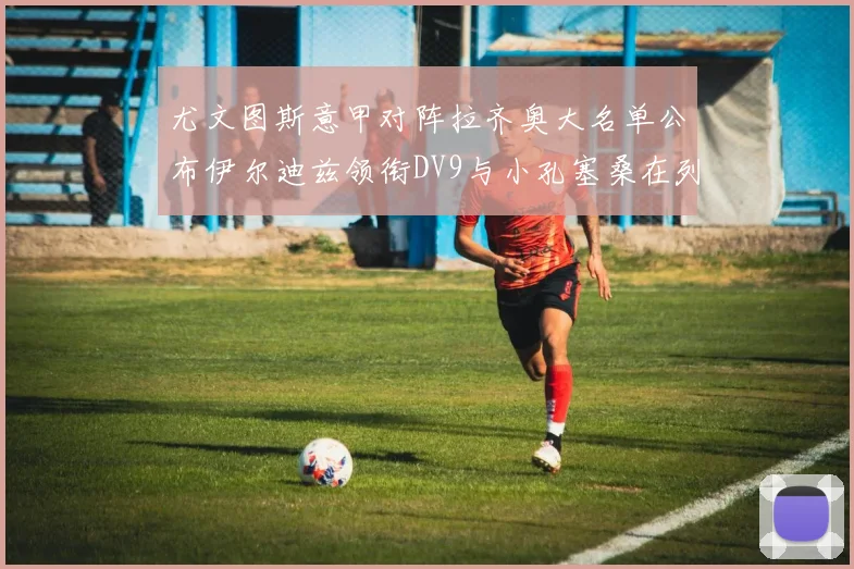 尤文图斯意甲对阵拉齐奥大名单公布伊尔迪兹领衔DV9与小孔塞桑在列