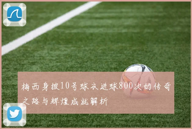 梅西身披10号球衣进球800次的传奇之路与辉煌成就解析