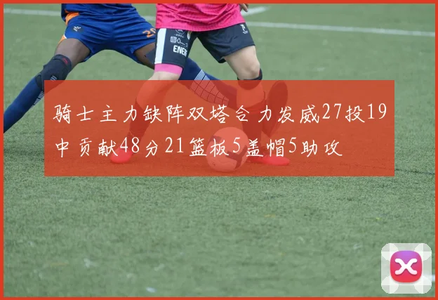 骑士主力缺阵双塔合力发威27投19中贡献48分21篮板5盖帽5助攻