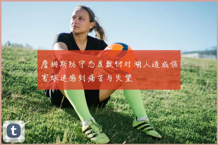 詹姆斯防守态度敷衍对湖人造成伤害球迷感到痛苦与失望
