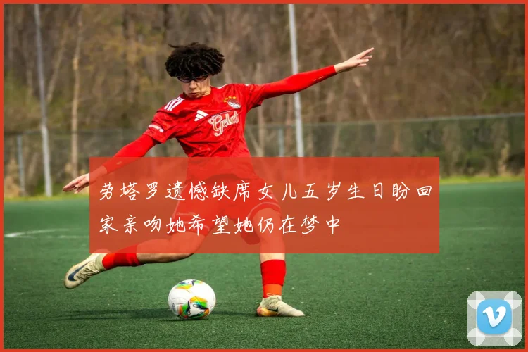 劳塔罗遗憾缺席女儿五岁生日盼回家亲吻她希望她仍在梦中