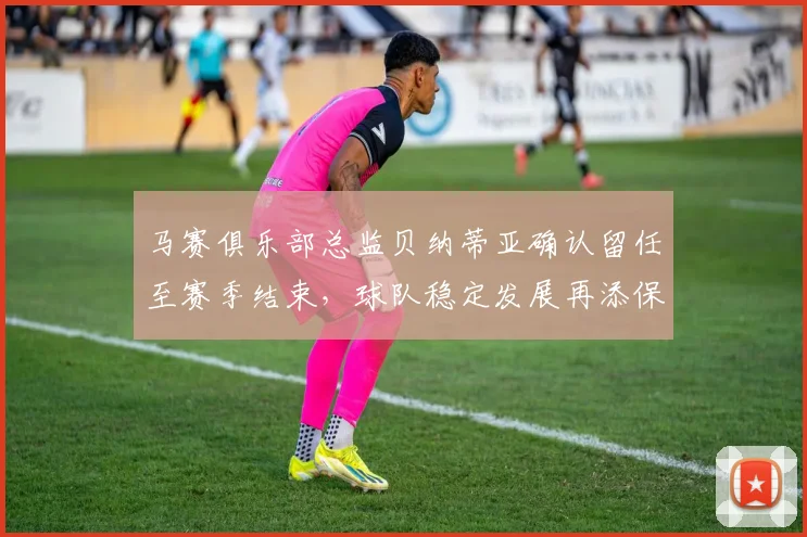 马赛俱乐部总监贝纳蒂亚确认留任至赛季结束，球队稳定发展再添保障