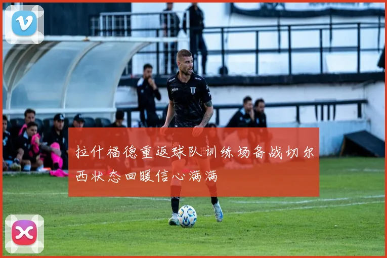 拉什福德重返球队训练场备战切尔西状态回暖信心满满