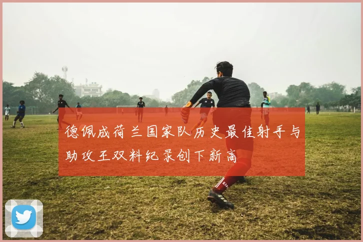 德佩成荷兰国家队历史最佳射手与助攻王双料纪录创下新高