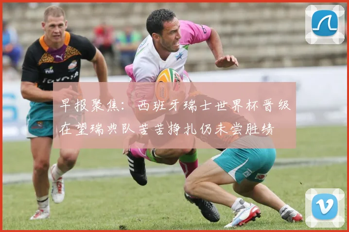 早报聚焦：西班牙瑞士世界杯晋级在望瑞典队苦苦挣扎仍未尝胜绩