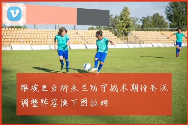 维埃里分析米兰防守战术期待齐沃调整阵容换下图拉姆