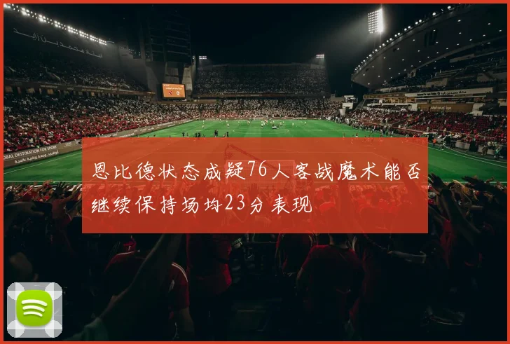 恩比德状态成疑76人客战魔术能否继续保持场均23分表现